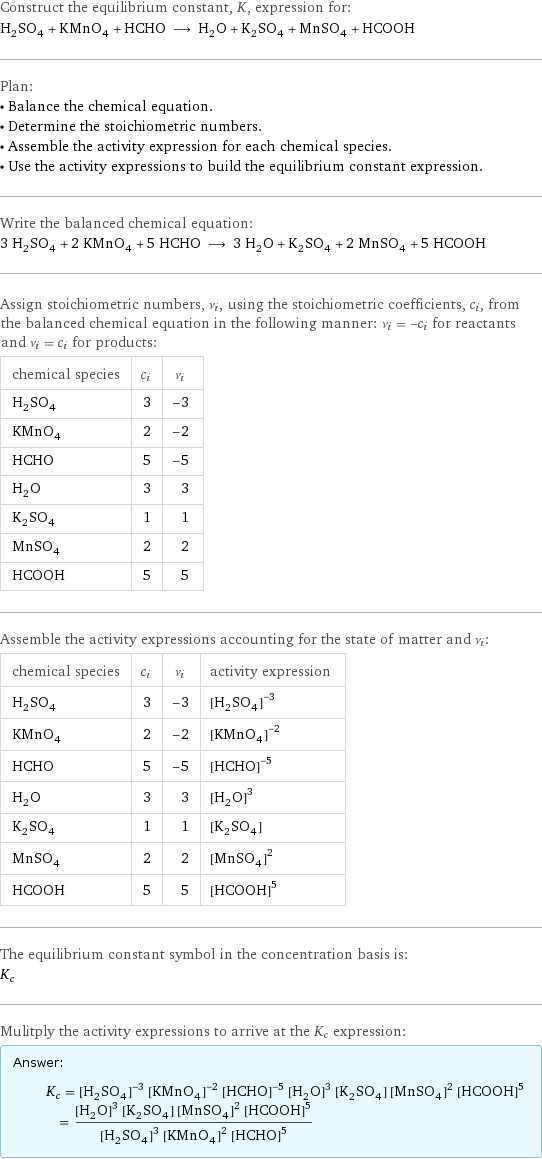 Construct the equilibrium constant, K, expression for: H_2SO_4 + KMnO_4 + HCHO ⟶ H_2O + K_2SO_4 + MnSO_4 + HCOOH Plan: • Balance the chemical equation. • Determine the stoichiometric numbers. • Assemble the activity expression for each chemical species. • Use the activity expressions to build the equilibrium constant expression. Write the balanced chemical equation: 3 H_2SO_4 + 2 KMnO_4 + 5 HCHO ⟶ 3 H_2O + K_2SO_4 + 2 MnSO_4 + 5 HCOOH Assign stoichiometric numbers, ν_i, using the stoichiometric coefficients, c_i, from the balanced chemical equation in the following manner: ν_i = -c_i for reactants and ν_i = c_i for products: chemical species | c_i | ν_i H_2SO_4 | 3 | -3 KMnO_4 | 2 | -2 HCHO | 5 | -5 H_2O | 3 | 3 K_2SO_4 | 1 | 1 MnSO_4 | 2 | 2 HCOOH | 5 | 5 Assemble the activity expressions accounting for the state of matter and ν_i: chemical species | c_i | ν_i | activity expression H_2SO_4 | 3 | -3 | ([H2SO4])^(-3) KMnO_4 | 2 | -2 | ([KMnO4])^(-2) HCHO | 5 | -5 | ([HCHO])^(-5) H_2O | 3 | 3 | ([H2O])^3 K_2SO_4 | 1 | 1 | [K2SO4] MnSO_4 | 2 | 2 | ([MnSO4])^2 HCOOH | 5 | 5 | ([HCOOH])^5 The equilibrium constant symbol in the concentration basis is: K_c Mulitply the activity expressions to arrive at the K_c expression: Answer: |   | K_c = ([H2SO4])^(-3) ([KMnO4])^(-2) ([HCHO])^(-5) ([H2O])^3 [K2SO4] ([MnSO4])^2 ([HCOOH])^5 = (([H2O])^3 [K2SO4] ([MnSO4])^2 ([HCOOH])^5)/(([H2SO4])^3 ([KMnO4])^2 ([HCHO])^5)