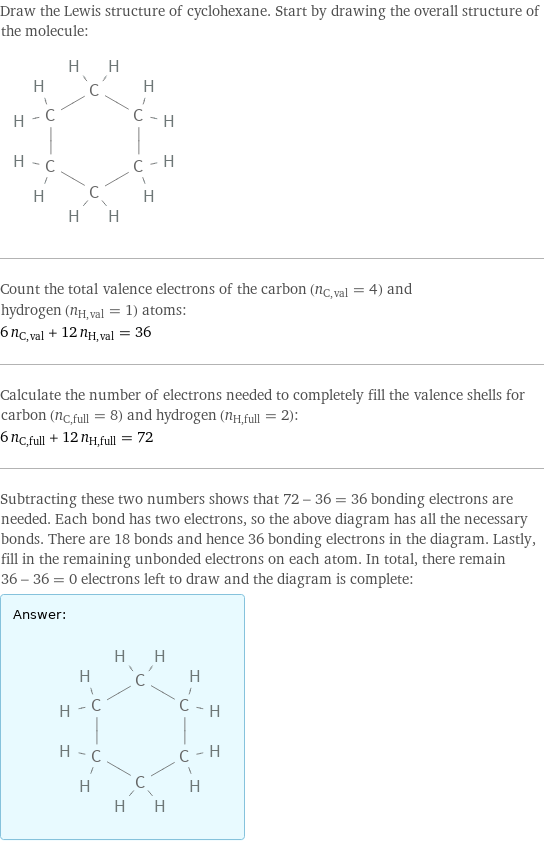 Draw the Lewis structure of cyclohexane. Start by drawing the overall structure of the molecule:  Count the total valence electrons of the carbon (n_C, val = 4) and hydrogen (n_H, val = 1) atoms: 6 n_C, val + 12 n_H, val = 36 Calculate the number of electrons needed to completely fill the valence shells for carbon (n_C, full = 8) and hydrogen (n_H, full = 2): 6 n_C, full + 12 n_H, full = 72 Subtracting these two numbers shows that 72 - 36 = 36 bonding electrons are needed. Each bond has two electrons, so the above diagram has all the necessary bonds. There are 18 bonds and hence 36 bonding electrons in the diagram. Lastly, fill in the remaining unbonded electrons on each atom. In total, there remain 36 - 36 = 0 electrons left to draw and the diagram is complete: Answer: |   | 