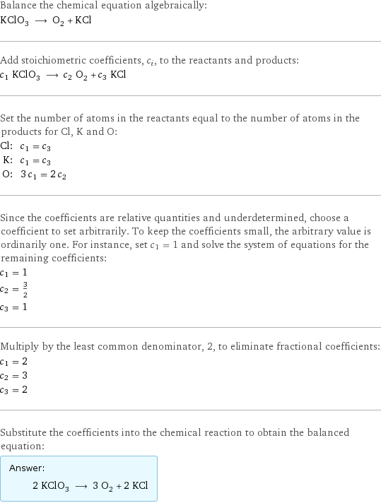 Balance the chemical equation algebraically: KClO_3 ⟶ O_2 + KCl Add stoichiometric coefficients, c_i, to the reactants and products: c_1 KClO_3 ⟶ c_2 O_2 + c_3 KCl Set the number of atoms in the reactants equal to the number of atoms in the products for Cl, K and O: Cl: | c_1 = c_3 K: | c_1 = c_3 O: | 3 c_1 = 2 c_2 Since the coefficients are relative quantities and underdetermined, choose a coefficient to set arbitrarily. To keep the coefficients small, the arbitrary value is ordinarily one. For instance, set c_1 = 1 and solve the system of equations for the remaining coefficients: c_1 = 1 c_2 = 3/2 c_3 = 1 Multiply by the least common denominator, 2, to eliminate fractional coefficients: c_1 = 2 c_2 = 3 c_3 = 2 Substitute the coefficients into the chemical reaction to obtain the balanced equation: Answer: |   | 2 KClO_3 ⟶ 3 O_2 + 2 KCl