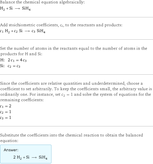 Balance the chemical equation algebraically: H_2 + Si ⟶ SiH_4 Add stoichiometric coefficients, c_i, to the reactants and products: c_1 H_2 + c_2 Si ⟶ c_3 SiH_4 Set the number of atoms in the reactants equal to the number of atoms in the products for H and Si: H: | 2 c_1 = 4 c_3 Si: | c_2 = c_3 Since the coefficients are relative quantities and underdetermined, choose a coefficient to set arbitrarily. To keep the coefficients small, the arbitrary value is ordinarily one. For instance, set c_2 = 1 and solve the system of equations for the remaining coefficients: c_1 = 2 c_2 = 1 c_3 = 1 Substitute the coefficients into the chemical reaction to obtain the balanced equation: Answer: |   | 2 H_2 + Si ⟶ SiH_4