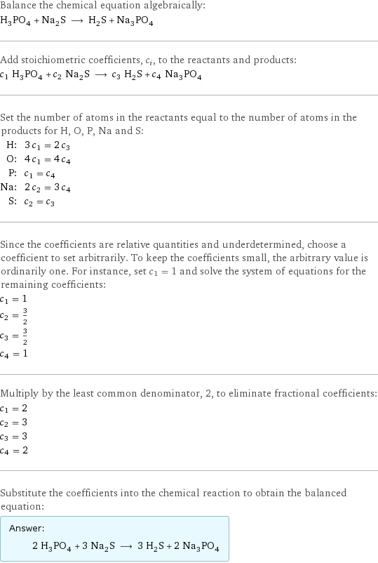 Balance the chemical equation algebraically: H_3PO_4 + Na_2S ⟶ H_2S + Na_3PO_4 Add stoichiometric coefficients, c_i, to the reactants and products: c_1 H_3PO_4 + c_2 Na_2S ⟶ c_3 H_2S + c_4 Na_3PO_4 Set the number of atoms in the reactants equal to the number of atoms in the products for H, O, P, Na and S: H: | 3 c_1 = 2 c_3 O: | 4 c_1 = 4 c_4 P: | c_1 = c_4 Na: | 2 c_2 = 3 c_4 S: | c_2 = c_3 Since the coefficients are relative quantities and underdetermined, choose a coefficient to set arbitrarily. To keep the coefficients small, the arbitrary value is ordinarily one. For instance, set c_1 = 1 and solve the system of equations for the remaining coefficients: c_1 = 1 c_2 = 3/2 c_3 = 3/2 c_4 = 1 Multiply by the least common denominator, 2, to eliminate fractional coefficients: c_1 = 2 c_2 = 3 c_3 = 3 c_4 = 2 Substitute the coefficients into the chemical reaction to obtain the balanced equation: Answer: |   | 2 H_3PO_4 + 3 Na_2S ⟶ 3 H_2S + 2 Na_3PO_4