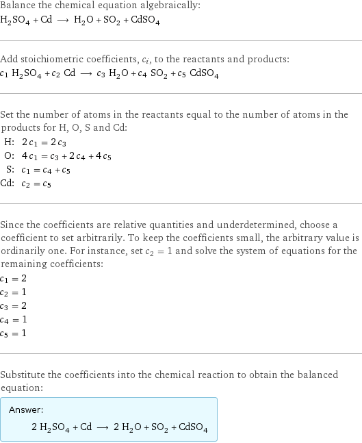 Balance the chemical equation algebraically: H_2SO_4 + Cd ⟶ H_2O + SO_2 + CdSO_4 Add stoichiometric coefficients, c_i, to the reactants and products: c_1 H_2SO_4 + c_2 Cd ⟶ c_3 H_2O + c_4 SO_2 + c_5 CdSO_4 Set the number of atoms in the reactants equal to the number of atoms in the products for H, O, S and Cd: H: | 2 c_1 = 2 c_3 O: | 4 c_1 = c_3 + 2 c_4 + 4 c_5 S: | c_1 = c_4 + c_5 Cd: | c_2 = c_5 Since the coefficients are relative quantities and underdetermined, choose a coefficient to set arbitrarily. To keep the coefficients small, the arbitrary value is ordinarily one. For instance, set c_2 = 1 and solve the system of equations for the remaining coefficients: c_1 = 2 c_2 = 1 c_3 = 2 c_4 = 1 c_5 = 1 Substitute the coefficients into the chemical reaction to obtain the balanced equation: Answer: |   | 2 H_2SO_4 + Cd ⟶ 2 H_2O + SO_2 + CdSO_4