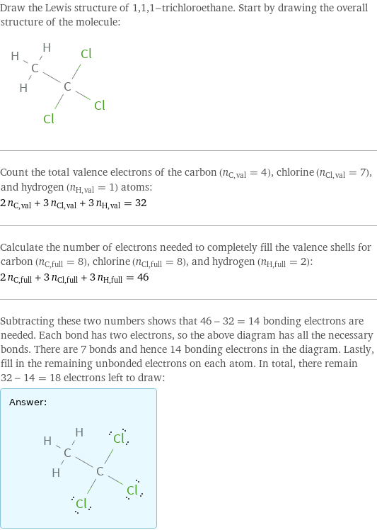 Draw the Lewis structure of 1, 1, 1-trichloroethane. Start by drawing the overall structure of the molecule:  Count the total valence electrons of the carbon (n_C, val = 4), chlorine (n_Cl, val = 7), and hydrogen (n_H, val = 1) atoms: 2 n_C, val + 3 n_Cl, val + 3 n_H, val = 32 Calculate the number of electrons needed to completely fill the valence shells for carbon (n_C, full = 8), chlorine (n_Cl, full = 8), and hydrogen (n_H, full = 2): 2 n_C, full + 3 n_Cl, full + 3 n_H, full = 46 Subtracting these two numbers shows that 46 - 32 = 14 bonding electrons are needed. Each bond has two electrons, so the above diagram has all the necessary bonds. There are 7 bonds and hence 14 bonding electrons in the diagram. Lastly, fill in the remaining unbonded electrons on each atom. In total, there remain 32 - 14 = 18 electrons left to draw: Answer: |   | 