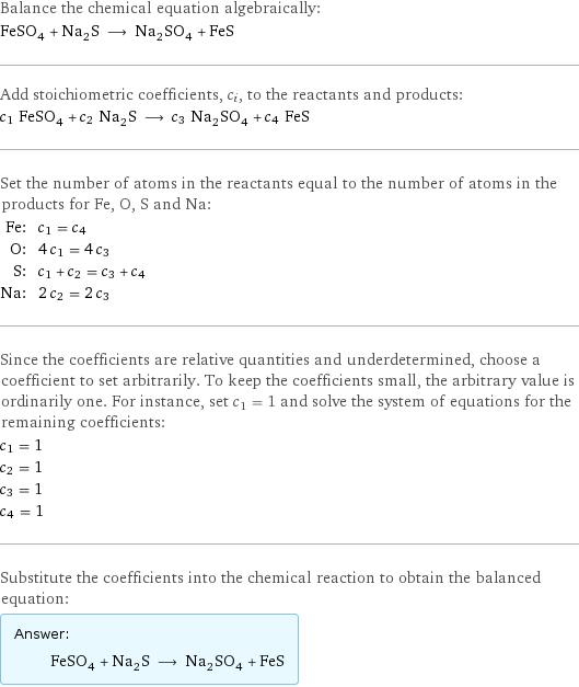 Balance the chemical equation algebraically: FeSO_4 + Na_2S ⟶ Na_2SO_4 + FeS Add stoichiometric coefficients, c_i, to the reactants and products: c_1 FeSO_4 + c_2 Na_2S ⟶ c_3 Na_2SO_4 + c_4 FeS Set the number of atoms in the reactants equal to the number of atoms in the products for Fe, O, S and Na: Fe: | c_1 = c_4 O: | 4 c_1 = 4 c_3 S: | c_1 + c_2 = c_3 + c_4 Na: | 2 c_2 = 2 c_3 Since the coefficients are relative quantities and underdetermined, choose a coefficient to set arbitrarily. To keep the coefficients small, the arbitrary value is ordinarily one. For instance, set c_1 = 1 and solve the system of equations for the remaining coefficients: c_1 = 1 c_2 = 1 c_3 = 1 c_4 = 1 Substitute the coefficients into the chemical reaction to obtain the balanced equation: Answer: |   | FeSO_4 + Na_2S ⟶ Na_2SO_4 + FeS