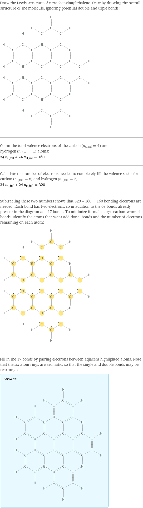 Draw the Lewis structure of tetraphenylnaphthalene. Start by drawing the overall structure of the molecule, ignoring potential double and triple bonds:  Count the total valence electrons of the carbon (n_C, val = 4) and hydrogen (n_H, val = 1) atoms: 34 n_C, val + 24 n_H, val = 160 Calculate the number of electrons needed to completely fill the valence shells for carbon (n_C, full = 8) and hydrogen (n_H, full = 2): 34 n_C, full + 24 n_H, full = 320 Subtracting these two numbers shows that 320 - 160 = 160 bonding electrons are needed. Each bond has two electrons, so in addition to the 63 bonds already present in the diagram add 17 bonds. To minimize formal charge carbon wants 4 bonds. Identify the atoms that want additional bonds and the number of electrons remaining on each atom:  Fill in the 17 bonds by pairing electrons between adjacent highlighted atoms. Note that the six atom rings are aromatic, so that the single and double bonds may be rearranged: Answer: |   | 