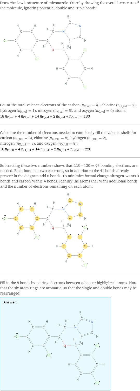 Draw the Lewis structure of miconazole. Start by drawing the overall structure of the molecule, ignoring potential double and triple bonds:  Count the total valence electrons of the carbon (n_C, val = 4), chlorine (n_Cl, val = 7), hydrogen (n_H, val = 1), nitrogen (n_N, val = 5), and oxygen (n_O, val = 6) atoms: 18 n_C, val + 4 n_Cl, val + 14 n_H, val + 2 n_N, val + n_O, val = 130 Calculate the number of electrons needed to completely fill the valence shells for carbon (n_C, full = 8), chlorine (n_Cl, full = 8), hydrogen (n_H, full = 2), nitrogen (n_N, full = 8), and oxygen (n_O, full = 8): 18 n_C, full + 4 n_Cl, full + 14 n_H, full + 2 n_N, full + n_O, full = 228 Subtracting these two numbers shows that 228 - 130 = 98 bonding electrons are needed. Each bond has two electrons, so in addition to the 41 bonds already present in the diagram add 8 bonds. To minimize formal charge nitrogen wants 3 bonds and carbon wants 4 bonds. Identify the atoms that want additional bonds and the number of electrons remaining on each atom:  Fill in the 8 bonds by pairing electrons between adjacent highlighted atoms. Note that the six atom rings are aromatic, so that the single and double bonds may be rearranged: Answer: |   | 