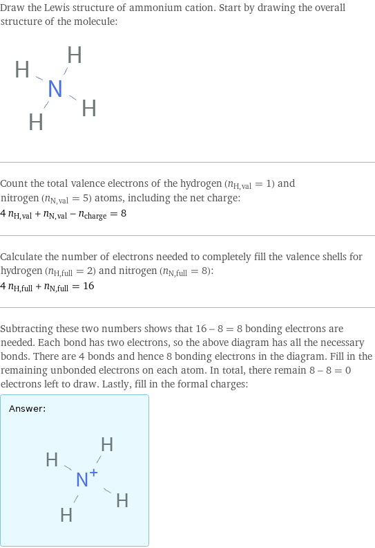 Draw the Lewis structure of ammonium cation. Start by drawing the overall structure of the molecule:  Count the total valence electrons of the hydrogen (n_H, val = 1) and nitrogen (n_N, val = 5) atoms, including the net charge: 4 n_H, val + n_N, val - n_charge = 8 Calculate the number of electrons needed to completely fill the valence shells for hydrogen (n_H, full = 2) and nitrogen (n_N, full = 8): 4 n_H, full + n_N, full = 16 Subtracting these two numbers shows that 16 - 8 = 8 bonding electrons are needed. Each bond has two electrons, so the above diagram has all the necessary bonds. There are 4 bonds and hence 8 bonding electrons in the diagram. Fill in the remaining unbonded electrons on each atom. In total, there remain 8 - 8 = 0 electrons left to draw. Lastly, fill in the formal charges: Answer: |   | 