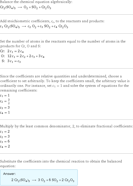 Balance the chemical equation algebraically: Cr_2(SO_4)_3 ⟶ O_2 + SO_2 + Cr_2O_3 Add stoichiometric coefficients, c_i, to the reactants and products: c_1 Cr_2(SO_4)_3 ⟶ c_2 O_2 + c_3 SO_2 + c_4 Cr_2O_3 Set the number of atoms in the reactants equal to the number of atoms in the products for Cr, O and S: Cr: | 2 c_1 = 2 c_4 O: | 12 c_1 = 2 c_2 + 2 c_3 + 3 c_4 S: | 3 c_1 = c_3 Since the coefficients are relative quantities and underdetermined, choose a coefficient to set arbitrarily. To keep the coefficients small, the arbitrary value is ordinarily one. For instance, set c_1 = 1 and solve the system of equations for the remaining coefficients: c_1 = 1 c_2 = 3/2 c_3 = 3 c_4 = 1 Multiply by the least common denominator, 2, to eliminate fractional coefficients: c_1 = 2 c_2 = 3 c_3 = 6 c_4 = 2 Substitute the coefficients into the chemical reaction to obtain the balanced equation: Answer: |   | 2 Cr_2(SO_4)_3 ⟶ 3 O_2 + 6 SO_2 + 2 Cr_2O_3