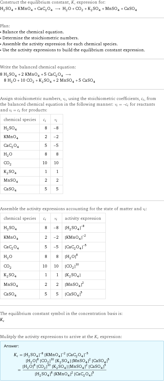 Construct the equilibrium constant, K, expression for: H_2SO_4 + KMnO_4 + CaC_2O_4 ⟶ H_2O + CO_2 + K_2SO_4 + MnSO_4 + CaSO_4 Plan: • Balance the chemical equation. • Determine the stoichiometric numbers. • Assemble the activity expression for each chemical species. • Use the activity expressions to build the equilibrium constant expression. Write the balanced chemical equation: 8 H_2SO_4 + 2 KMnO_4 + 5 CaC_2O_4 ⟶ 8 H_2O + 10 CO_2 + K_2SO_4 + 2 MnSO_4 + 5 CaSO_4 Assign stoichiometric numbers, ν_i, using the stoichiometric coefficients, c_i, from the balanced chemical equation in the following manner: ν_i = -c_i for reactants and ν_i = c_i for products: chemical species | c_i | ν_i H_2SO_4 | 8 | -8 KMnO_4 | 2 | -2 CaC_2O_4 | 5 | -5 H_2O | 8 | 8 CO_2 | 10 | 10 K_2SO_4 | 1 | 1 MnSO_4 | 2 | 2 CaSO_4 | 5 | 5 Assemble the activity expressions accounting for the state of matter and ν_i: chemical species | c_i | ν_i | activity expression H_2SO_4 | 8 | -8 | ([H2SO4])^(-8) KMnO_4 | 2 | -2 | ([KMnO4])^(-2) CaC_2O_4 | 5 | -5 | ([CaC2O4])^(-5) H_2O | 8 | 8 | ([H2O])^8 CO_2 | 10 | 10 | ([CO2])^10 K_2SO_4 | 1 | 1 | [K2SO4] MnSO_4 | 2 | 2 | ([MnSO4])^2 CaSO_4 | 5 | 5 | ([CaSO4])^5 The equilibrium constant symbol in the concentration basis is: K_c Mulitply the activity expressions to arrive at the K_c expression: Answer: |   | K_c = ([H2SO4])^(-8) ([KMnO4])^(-2) ([CaC2O4])^(-5) ([H2O])^8 ([CO2])^10 [K2SO4] ([MnSO4])^2 ([CaSO4])^5 = (([H2O])^8 ([CO2])^10 [K2SO4] ([MnSO4])^2 ([CaSO4])^5)/(([H2SO4])^8 ([KMnO4])^2 ([CaC2O4])^5)