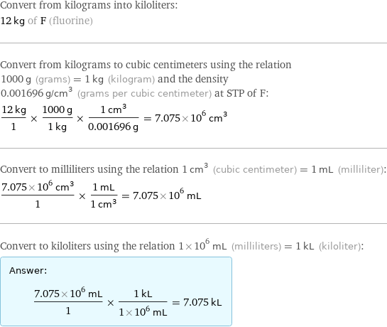 Convert from kilograms into kiloliters: 12 kg of F (fluorine) Convert from kilograms to cubic centimeters using the relation 1000 g (grams) = 1 kg (kilogram) and the density 0.001696 g/cm^3 (grams per cubic centimeter) at STP of F: (12 kg)/1 × (1000 g)/(1 kg) × (1 cm^3)/(0.001696 g) = 7.075×10^6 cm^3 Convert to milliliters using the relation 1 cm^3 (cubic centimeter) = 1 mL (milliliter): (7.075×10^6 cm^3)/1 × (1 mL)/(1 cm^3) = 7.075×10^6 mL Convert to kiloliters using the relation 1×10^6 mL (milliliters) = 1 kL (kiloliter): Answer: |   | (7.075×10^6 mL)/1 × (1 kL)/(1×10^6 mL) = 7.075 kL