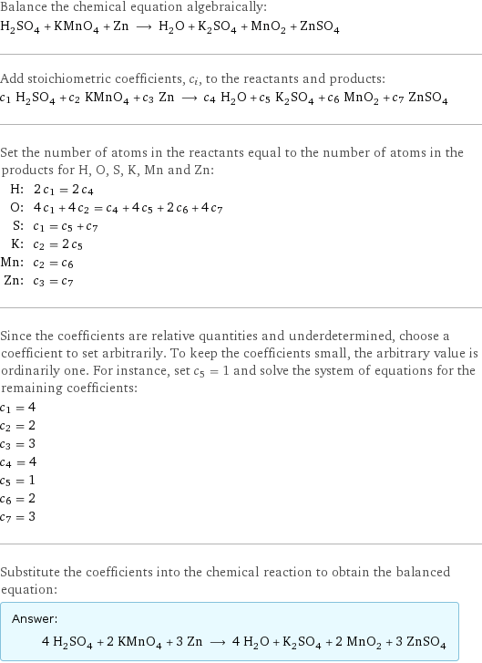 Balance the chemical equation algebraically: H_2SO_4 + KMnO_4 + Zn ⟶ H_2O + K_2SO_4 + MnO_2 + ZnSO_4 Add stoichiometric coefficients, c_i, to the reactants and products: c_1 H_2SO_4 + c_2 KMnO_4 + c_3 Zn ⟶ c_4 H_2O + c_5 K_2SO_4 + c_6 MnO_2 + c_7 ZnSO_4 Set the number of atoms in the reactants equal to the number of atoms in the products for H, O, S, K, Mn and Zn: H: | 2 c_1 = 2 c_4 O: | 4 c_1 + 4 c_2 = c_4 + 4 c_5 + 2 c_6 + 4 c_7 S: | c_1 = c_5 + c_7 K: | c_2 = 2 c_5 Mn: | c_2 = c_6 Zn: | c_3 = c_7 Since the coefficients are relative quantities and underdetermined, choose a coefficient to set arbitrarily. To keep the coefficients small, the arbitrary value is ordinarily one. For instance, set c_5 = 1 and solve the system of equations for the remaining coefficients: c_1 = 4 c_2 = 2 c_3 = 3 c_4 = 4 c_5 = 1 c_6 = 2 c_7 = 3 Substitute the coefficients into the chemical reaction to obtain the balanced equation: Answer: |   | 4 H_2SO_4 + 2 KMnO_4 + 3 Zn ⟶ 4 H_2O + K_2SO_4 + 2 MnO_2 + 3 ZnSO_4