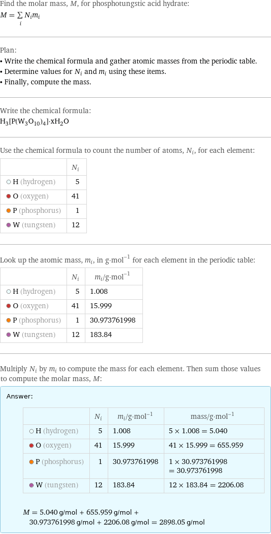 Find the molar mass, M, for phosphotungstic acid hydrate: M = sum _iN_im_i Plan: • Write the chemical formula and gather atomic masses from the periodic table. • Determine values for N_i and m_i using these items. • Finally, compute the mass. Write the chemical formula: H_3[P(W_3O_10)_4]·xH_2O Use the chemical formula to count the number of atoms, N_i, for each element:  | N_i  H (hydrogen) | 5  O (oxygen) | 41  P (phosphorus) | 1  W (tungsten) | 12 Look up the atomic mass, m_i, in g·mol^(-1) for each element in the periodic table:  | N_i | m_i/g·mol^(-1)  H (hydrogen) | 5 | 1.008  O (oxygen) | 41 | 15.999  P (phosphorus) | 1 | 30.973761998  W (tungsten) | 12 | 183.84 Multiply N_i by m_i to compute the mass for each element. Then sum those values to compute the molar mass, M: Answer: |   | | N_i | m_i/g·mol^(-1) | mass/g·mol^(-1)  H (hydrogen) | 5 | 1.008 | 5 × 1.008 = 5.040  O (oxygen) | 41 | 15.999 | 41 × 15.999 = 655.959  P (phosphorus) | 1 | 30.973761998 | 1 × 30.973761998 = 30.973761998  W (tungsten) | 12 | 183.84 | 12 × 183.84 = 2206.08  M = 5.040 g/mol + 655.959 g/mol + 30.973761998 g/mol + 2206.08 g/mol = 2898.05 g/mol