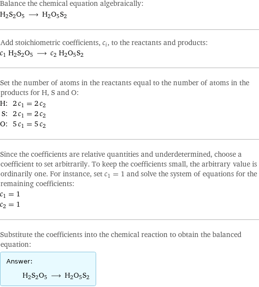 Balance the chemical equation algebraically: H2S2O5 ⟶ H2O5S2 Add stoichiometric coefficients, c_i, to the reactants and products: c_1 H2S2O5 ⟶ c_2 H2O5S2 Set the number of atoms in the reactants equal to the number of atoms in the products for H, S and O: H: | 2 c_1 = 2 c_2 S: | 2 c_1 = 2 c_2 O: | 5 c_1 = 5 c_2 Since the coefficients are relative quantities and underdetermined, choose a coefficient to set arbitrarily. To keep the coefficients small, the arbitrary value is ordinarily one. For instance, set c_1 = 1 and solve the system of equations for the remaining coefficients: c_1 = 1 c_2 = 1 Substitute the coefficients into the chemical reaction to obtain the balanced equation: Answer: |   | H2S2O5 ⟶ H2O5S2