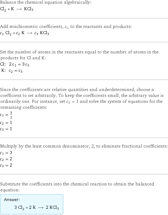 Balance the chemical equation algebraically: Cl_2 + K ⟶ KCl3 Add stoichiometric coefficients, c_i, to the reactants and products: c_1 Cl_2 + c_2 K ⟶ c_3 KCl3 Set the number of atoms in the reactants equal to the number of atoms in the products for Cl and K: Cl: | 2 c_1 = 3 c_3 K: | c_2 = c_3 Since the coefficients are relative quantities and underdetermined, choose a coefficient to set arbitrarily. To keep the coefficients small, the arbitrary value is ordinarily one. For instance, set c_2 = 1 and solve the system of equations for the remaining coefficients: c_1 = 3/2 c_2 = 1 c_3 = 1 Multiply by the least common denominator, 2, to eliminate fractional coefficients: c_1 = 3 c_2 = 2 c_3 = 2 Substitute the coefficients into the chemical reaction to obtain the balanced equation: Answer: |   | 3 Cl_2 + 2 K ⟶ 2 KCl3