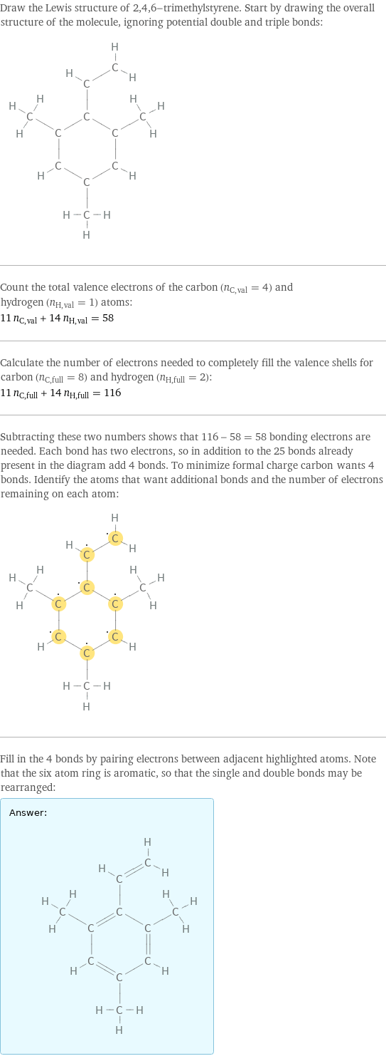 Draw the Lewis structure of 2, 4, 6-trimethylstyrene. Start by drawing the overall structure of the molecule, ignoring potential double and triple bonds:  Count the total valence electrons of the carbon (n_C, val = 4) and hydrogen (n_H, val = 1) atoms: 11 n_C, val + 14 n_H, val = 58 Calculate the number of electrons needed to completely fill the valence shells for carbon (n_C, full = 8) and hydrogen (n_H, full = 2): 11 n_C, full + 14 n_H, full = 116 Subtracting these two numbers shows that 116 - 58 = 58 bonding electrons are needed. Each bond has two electrons, so in addition to the 25 bonds already present in the diagram add 4 bonds. To minimize formal charge carbon wants 4 bonds. Identify the atoms that want additional bonds and the number of electrons remaining on each atom:  Fill in the 4 bonds by pairing electrons between adjacent highlighted atoms. Note that the six atom ring is aromatic, so that the single and double bonds may be rearranged: Answer: |   | 