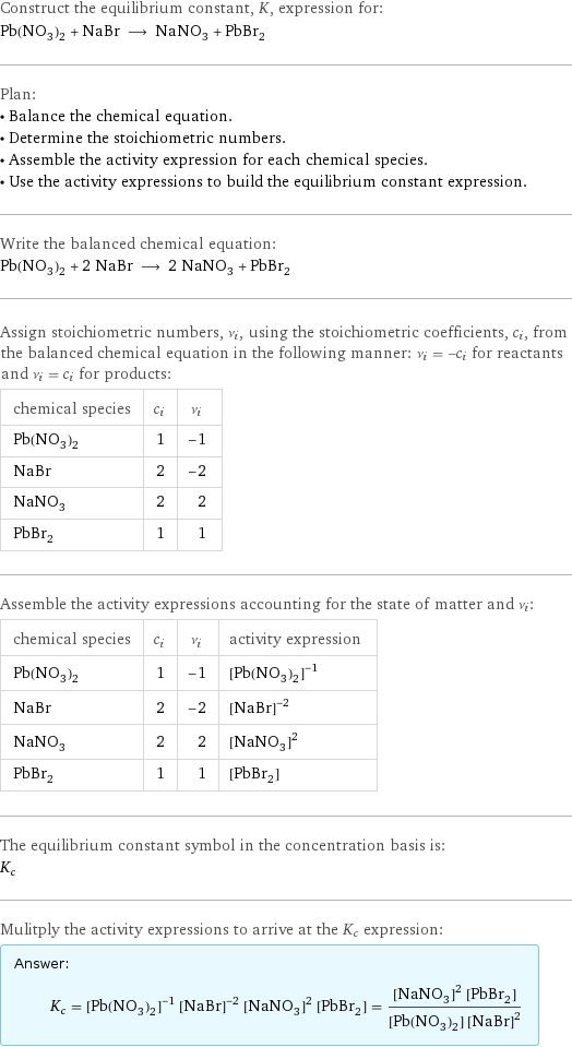 Construct the equilibrium constant, K, expression for: Pb(NO_3)_2 + NaBr ⟶ NaNO_3 + PbBr_2 Plan: • Balance the chemical equation. • Determine the stoichiometric numbers. • Assemble the activity expression for each chemical species. • Use the activity expressions to build the equilibrium constant expression. Write the balanced chemical equation: Pb(NO_3)_2 + 2 NaBr ⟶ 2 NaNO_3 + PbBr_2 Assign stoichiometric numbers, ν_i, using the stoichiometric coefficients, c_i, from the balanced chemical equation in the following manner: ν_i = -c_i for reactants and ν_i = c_i for products: chemical species | c_i | ν_i Pb(NO_3)_2 | 1 | -1 NaBr | 2 | -2 NaNO_3 | 2 | 2 PbBr_2 | 1 | 1 Assemble the activity expressions accounting for the state of matter and ν_i: chemical species | c_i | ν_i | activity expression Pb(NO_3)_2 | 1 | -1 | ([Pb(NO3)2])^(-1) NaBr | 2 | -2 | ([NaBr])^(-2) NaNO_3 | 2 | 2 | ([NaNO3])^2 PbBr_2 | 1 | 1 | [PbBr2] The equilibrium constant symbol in the concentration basis is: K_c Mulitply the activity expressions to arrive at the K_c expression: Answer: |   | K_c = ([Pb(NO3)2])^(-1) ([NaBr])^(-2) ([NaNO3])^2 [PbBr2] = (([NaNO3])^2 [PbBr2])/([Pb(NO3)2] ([NaBr])^2)