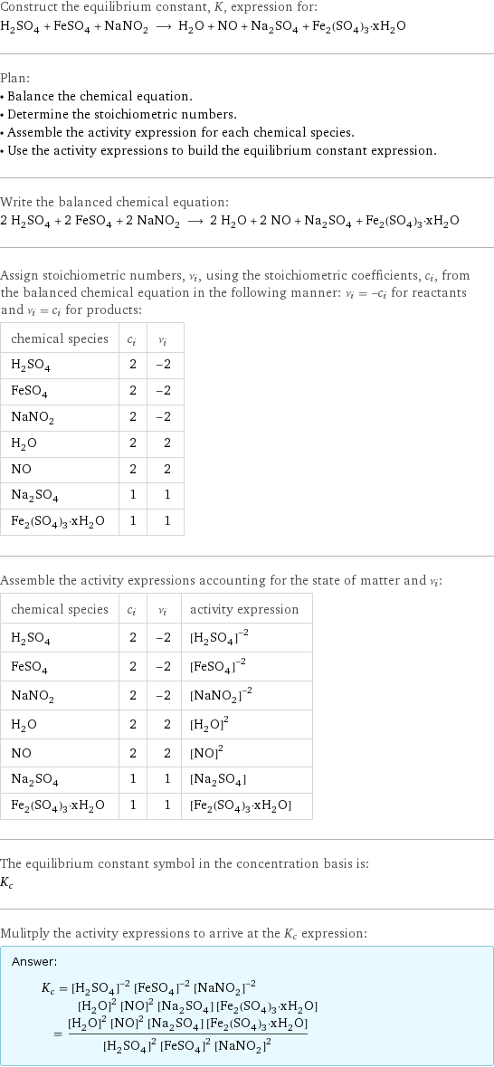 Construct the equilibrium constant, K, expression for: H_2SO_4 + FeSO_4 + NaNO_2 ⟶ H_2O + NO + Na_2SO_4 + Fe_2(SO_4)_3·xH_2O Plan: • Balance the chemical equation. • Determine the stoichiometric numbers. • Assemble the activity expression for each chemical species. • Use the activity expressions to build the equilibrium constant expression. Write the balanced chemical equation: 2 H_2SO_4 + 2 FeSO_4 + 2 NaNO_2 ⟶ 2 H_2O + 2 NO + Na_2SO_4 + Fe_2(SO_4)_3·xH_2O Assign stoichiometric numbers, ν_i, using the stoichiometric coefficients, c_i, from the balanced chemical equation in the following manner: ν_i = -c_i for reactants and ν_i = c_i for products: chemical species | c_i | ν_i H_2SO_4 | 2 | -2 FeSO_4 | 2 | -2 NaNO_2 | 2 | -2 H_2O | 2 | 2 NO | 2 | 2 Na_2SO_4 | 1 | 1 Fe_2(SO_4)_3·xH_2O | 1 | 1 Assemble the activity expressions accounting for the state of matter and ν_i: chemical species | c_i | ν_i | activity expression H_2SO_4 | 2 | -2 | ([H2SO4])^(-2) FeSO_4 | 2 | -2 | ([FeSO4])^(-2) NaNO_2 | 2 | -2 | ([NaNO2])^(-2) H_2O | 2 | 2 | ([H2O])^2 NO | 2 | 2 | ([NO])^2 Na_2SO_4 | 1 | 1 | [Na2SO4] Fe_2(SO_4)_3·xH_2O | 1 | 1 | [Fe2(SO4)3·xH2O] The equilibrium constant symbol in the concentration basis is: K_c Mulitply the activity expressions to arrive at the K_c expression: Answer: |   | K_c = ([H2SO4])^(-2) ([FeSO4])^(-2) ([NaNO2])^(-2) ([H2O])^2 ([NO])^2 [Na2SO4] [Fe2(SO4)3·xH2O] = (([H2O])^2 ([NO])^2 [Na2SO4] [Fe2(SO4)3·xH2O])/(([H2SO4])^2 ([FeSO4])^2 ([NaNO2])^2)