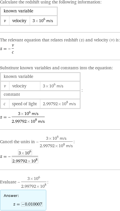 Calculate the redshift using the following information: known variable | |  v | velocity | 3×10^6 m/s The relevant equation that relates redshift (z) and velocity (v) is: z = -v/c Substitute known variables and constants into the equation: known variable | |  v | velocity | 3×10^6 m/s constant | |  c | speed of light | 2.99792×10^8 m/s | : z = -(3×10^6 m/s)/(2.99792×10^8 m/s) Cancel the units in -(3×10^6 m/s)/(2.99792×10^8 m/s): z = -(3×10^6)/(2.99792×10^8) Evaluate -(3×10^6)/(2.99792×10^8): Answer: |   | z = -0.010007