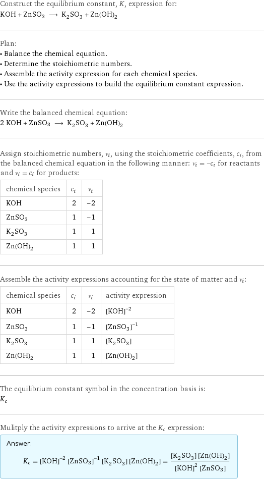 Construct the equilibrium constant, K, expression for: KOH + ZnSO3 ⟶ K_2SO_3 + Zn(OH)_2 Plan: • Balance the chemical equation. • Determine the stoichiometric numbers. • Assemble the activity expression for each chemical species. • Use the activity expressions to build the equilibrium constant expression. Write the balanced chemical equation: 2 KOH + ZnSO3 ⟶ K_2SO_3 + Zn(OH)_2 Assign stoichiometric numbers, ν_i, using the stoichiometric coefficients, c_i, from the balanced chemical equation in the following manner: ν_i = -c_i for reactants and ν_i = c_i for products: chemical species | c_i | ν_i KOH | 2 | -2 ZnSO3 | 1 | -1 K_2SO_3 | 1 | 1 Zn(OH)_2 | 1 | 1 Assemble the activity expressions accounting for the state of matter and ν_i: chemical species | c_i | ν_i | activity expression KOH | 2 | -2 | ([KOH])^(-2) ZnSO3 | 1 | -1 | ([ZnSO3])^(-1) K_2SO_3 | 1 | 1 | [K2SO3] Zn(OH)_2 | 1 | 1 | [Zn(OH)2] The equilibrium constant symbol in the concentration basis is: K_c Mulitply the activity expressions to arrive at the K_c expression: Answer: |   | K_c = ([KOH])^(-2) ([ZnSO3])^(-1) [K2SO3] [Zn(OH)2] = ([K2SO3] [Zn(OH)2])/(([KOH])^2 [ZnSO3])