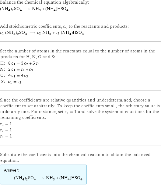 Balance the chemical equation algebraically: (NH_4)_2SO_4 ⟶ NH_3 + (NH_4)HSO_4 Add stoichiometric coefficients, c_i, to the reactants and products: c_1 (NH_4)_2SO_4 ⟶ c_2 NH_3 + c_3 (NH_4)HSO_4 Set the number of atoms in the reactants equal to the number of atoms in the products for H, N, O and S: H: | 8 c_1 = 3 c_2 + 5 c_3 N: | 2 c_1 = c_2 + c_3 O: | 4 c_1 = 4 c_3 S: | c_1 = c_3 Since the coefficients are relative quantities and underdetermined, choose a coefficient to set arbitrarily. To keep the coefficients small, the arbitrary value is ordinarily one. For instance, set c_1 = 1 and solve the system of equations for the remaining coefficients: c_1 = 1 c_2 = 1 c_3 = 1 Substitute the coefficients into the chemical reaction to obtain the balanced equation: Answer: |   | (NH_4)_2SO_4 ⟶ NH_3 + (NH_4)HSO_4