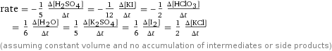 rate = -1/5 (Δ[H2SO4])/(Δt) = -1/12 (Δ[KI])/(Δt) = -1/2 (Δ[HClO3])/(Δt) = 1/6 (Δ[H2O])/(Δt) = 1/5 (Δ[K2SO4])/(Δt) = 1/6 (Δ[I2])/(Δt) = 1/2 (Δ[KCl])/(Δt) (assuming constant volume and no accumulation of intermediates or side products)