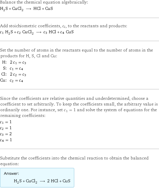 Balance the chemical equation algebraically: H_2S + CuCl_2 ⟶ HCl + CuS Add stoichiometric coefficients, c_i, to the reactants and products: c_1 H_2S + c_2 CuCl_2 ⟶ c_3 HCl + c_4 CuS Set the number of atoms in the reactants equal to the number of atoms in the products for H, S, Cl and Cu: H: | 2 c_1 = c_3 S: | c_1 = c_4 Cl: | 2 c_2 = c_3 Cu: | c_2 = c_4 Since the coefficients are relative quantities and underdetermined, choose a coefficient to set arbitrarily. To keep the coefficients small, the arbitrary value is ordinarily one. For instance, set c_1 = 1 and solve the system of equations for the remaining coefficients: c_1 = 1 c_2 = 1 c_3 = 2 c_4 = 1 Substitute the coefficients into the chemical reaction to obtain the balanced equation: Answer: |   | H_2S + CuCl_2 ⟶ 2 HCl + CuS