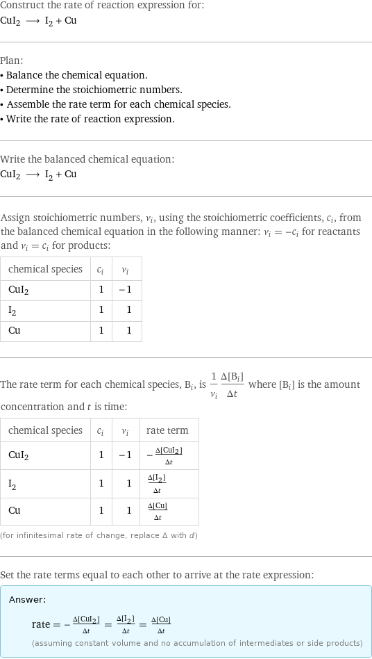 Construct the rate of reaction expression for: CuI2 ⟶ I_2 + Cu Plan: • Balance the chemical equation. • Determine the stoichiometric numbers. • Assemble the rate term for each chemical species. • Write the rate of reaction expression. Write the balanced chemical equation: CuI2 ⟶ I_2 + Cu Assign stoichiometric numbers, ν_i, using the stoichiometric coefficients, c_i, from the balanced chemical equation in the following manner: ν_i = -c_i for reactants and ν_i = c_i for products: chemical species | c_i | ν_i CuI2 | 1 | -1 I_2 | 1 | 1 Cu | 1 | 1 The rate term for each chemical species, B_i, is 1/ν_i(Δ[B_i])/(Δt) where [B_i] is the amount concentration and t is time: chemical species | c_i | ν_i | rate term CuI2 | 1 | -1 | -(Δ[CuI2])/(Δt) I_2 | 1 | 1 | (Δ[I2])/(Δt) Cu | 1 | 1 | (Δ[Cu])/(Δt) (for infinitesimal rate of change, replace Δ with d) Set the rate terms equal to each other to arrive at the rate expression: Answer: |   | rate = -(Δ[CuI2])/(Δt) = (Δ[I2])/(Δt) = (Δ[Cu])/(Δt) (assuming constant volume and no accumulation of intermediates or side products)