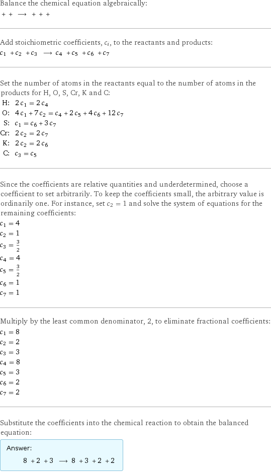 Balance the chemical equation algebraically:  + + ⟶ + + +  Add stoichiometric coefficients, c_i, to the reactants and products: c_1 + c_2 + c_3 ⟶ c_4 + c_5 + c_6 + c_7  Set the number of atoms in the reactants equal to the number of atoms in the products for H, O, S, Cr, K and C: H: | 2 c_1 = 2 c_4 O: | 4 c_1 + 7 c_2 = c_4 + 2 c_5 + 4 c_6 + 12 c_7 S: | c_1 = c_6 + 3 c_7 Cr: | 2 c_2 = 2 c_7 K: | 2 c_2 = 2 c_6 C: | c_3 = c_5 Since the coefficients are relative quantities and underdetermined, choose a coefficient to set arbitrarily. To keep the coefficients small, the arbitrary value is ordinarily one. For instance, set c_2 = 1 and solve the system of equations for the remaining coefficients: c_1 = 4 c_2 = 1 c_3 = 3/2 c_4 = 4 c_5 = 3/2 c_6 = 1 c_7 = 1 Multiply by the least common denominator, 2, to eliminate fractional coefficients: c_1 = 8 c_2 = 2 c_3 = 3 c_4 = 8 c_5 = 3 c_6 = 2 c_7 = 2 Substitute the coefficients into the chemical reaction to obtain the balanced equation: Answer: |   | 8 + 2 + 3 ⟶ 8 + 3 + 2 + 2 