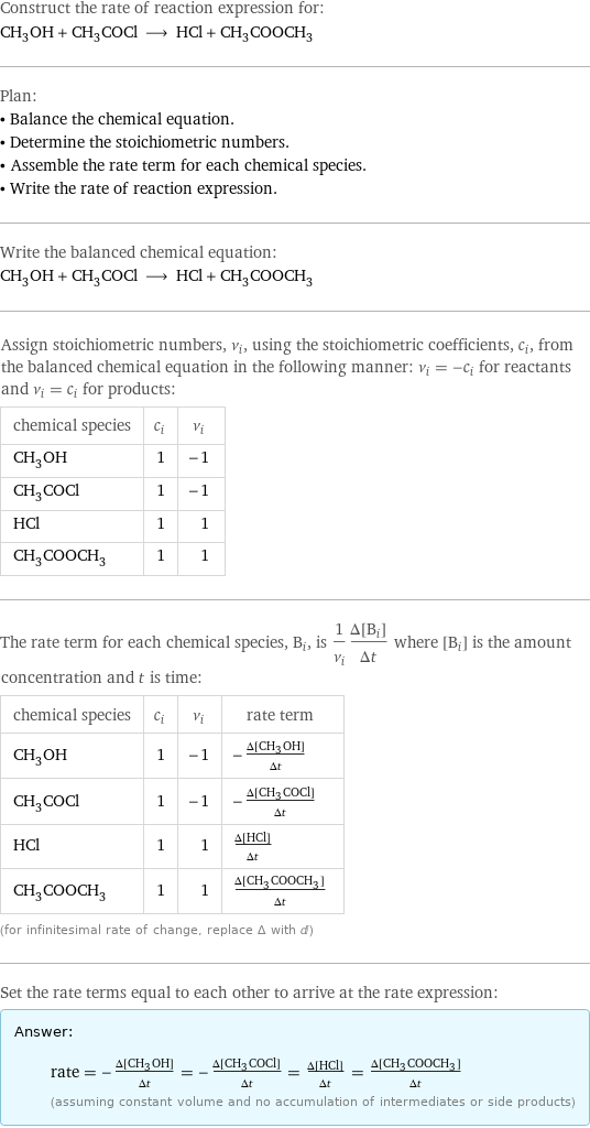 Construct the rate of reaction expression for: CH_3OH + CH_3COCl ⟶ HCl + CH_3COOCH_3 Plan: • Balance the chemical equation. • Determine the stoichiometric numbers. • Assemble the rate term for each chemical species. • Write the rate of reaction expression. Write the balanced chemical equation: CH_3OH + CH_3COCl ⟶ HCl + CH_3COOCH_3 Assign stoichiometric numbers, ν_i, using the stoichiometric coefficients, c_i, from the balanced chemical equation in the following manner: ν_i = -c_i for reactants and ν_i = c_i for products: chemical species | c_i | ν_i CH_3OH | 1 | -1 CH_3COCl | 1 | -1 HCl | 1 | 1 CH_3COOCH_3 | 1 | 1 The rate term for each chemical species, B_i, is 1/ν_i(Δ[B_i])/(Δt) where [B_i] is the amount concentration and t is time: chemical species | c_i | ν_i | rate term CH_3OH | 1 | -1 | -(Δ[CH3OH])/(Δt) CH_3COCl | 1 | -1 | -(Δ[CH3COCl])/(Δt) HCl | 1 | 1 | (Δ[HCl])/(Δt) CH_3COOCH_3 | 1 | 1 | (Δ[CH3COOCH3])/(Δt) (for infinitesimal rate of change, replace Δ with d) Set the rate terms equal to each other to arrive at the rate expression: Answer: |   | rate = -(Δ[CH3OH])/(Δt) = -(Δ[CH3COCl])/(Δt) = (Δ[HCl])/(Δt) = (Δ[CH3COOCH3])/(Δt) (assuming constant volume and no accumulation of intermediates or side products)