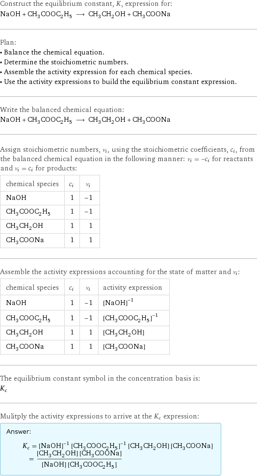 Construct the equilibrium constant, K, expression for: NaOH + CH_3COOC_2H_5 ⟶ CH_3CH_2OH + CH_3COONa Plan: • Balance the chemical equation. • Determine the stoichiometric numbers. • Assemble the activity expression for each chemical species. • Use the activity expressions to build the equilibrium constant expression. Write the balanced chemical equation: NaOH + CH_3COOC_2H_5 ⟶ CH_3CH_2OH + CH_3COONa Assign stoichiometric numbers, ν_i, using the stoichiometric coefficients, c_i, from the balanced chemical equation in the following manner: ν_i = -c_i for reactants and ν_i = c_i for products: chemical species | c_i | ν_i NaOH | 1 | -1 CH_3COOC_2H_5 | 1 | -1 CH_3CH_2OH | 1 | 1 CH_3COONa | 1 | 1 Assemble the activity expressions accounting for the state of matter and ν_i: chemical species | c_i | ν_i | activity expression NaOH | 1 | -1 | ([NaOH])^(-1) CH_3COOC_2H_5 | 1 | -1 | ([CH3COOC2H5])^(-1) CH_3CH_2OH | 1 | 1 | [CH3CH2OH] CH_3COONa | 1 | 1 | [CH3COONa] The equilibrium constant symbol in the concentration basis is: K_c Mulitply the activity expressions to arrive at the K_c expression: Answer: |   | K_c = ([NaOH])^(-1) ([CH3COOC2H5])^(-1) [CH3CH2OH] [CH3COONa] = ([CH3CH2OH] [CH3COONa])/([NaOH] [CH3COOC2H5])