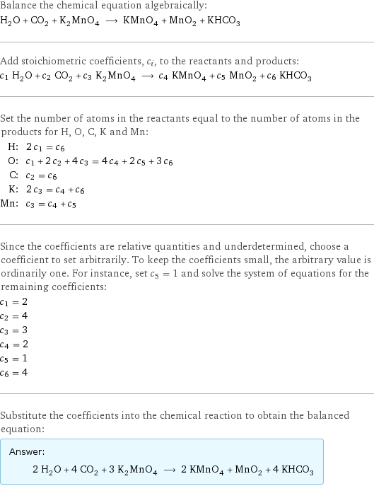 Balance the chemical equation algebraically: H_2O + CO_2 + K_2MnO_4 ⟶ KMnO_4 + MnO_2 + KHCO_3 Add stoichiometric coefficients, c_i, to the reactants and products: c_1 H_2O + c_2 CO_2 + c_3 K_2MnO_4 ⟶ c_4 KMnO_4 + c_5 MnO_2 + c_6 KHCO_3 Set the number of atoms in the reactants equal to the number of atoms in the products for H, O, C, K and Mn: H: | 2 c_1 = c_6 O: | c_1 + 2 c_2 + 4 c_3 = 4 c_4 + 2 c_5 + 3 c_6 C: | c_2 = c_6 K: | 2 c_3 = c_4 + c_6 Mn: | c_3 = c_4 + c_5 Since the coefficients are relative quantities and underdetermined, choose a coefficient to set arbitrarily. To keep the coefficients small, the arbitrary value is ordinarily one. For instance, set c_5 = 1 and solve the system of equations for the remaining coefficients: c_1 = 2 c_2 = 4 c_3 = 3 c_4 = 2 c_5 = 1 c_6 = 4 Substitute the coefficients into the chemical reaction to obtain the balanced equation: Answer: |   | 2 H_2O + 4 CO_2 + 3 K_2MnO_4 ⟶ 2 KMnO_4 + MnO_2 + 4 KHCO_3