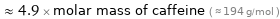  ≈ 4.9 × molar mass of caffeine ( ≈ 194 g/mol )