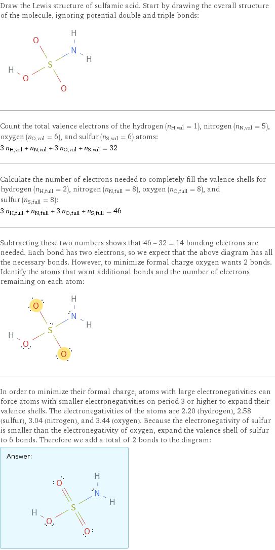 Draw the Lewis structure of sulfamic acid. Start by drawing the overall structure of the molecule, ignoring potential double and triple bonds:  Count the total valence electrons of the hydrogen (n_H, val = 1), nitrogen (n_N, val = 5), oxygen (n_O, val = 6), and sulfur (n_S, val = 6) atoms: 3 n_H, val + n_N, val + 3 n_O, val + n_S, val = 32 Calculate the number of electrons needed to completely fill the valence shells for hydrogen (n_H, full = 2), nitrogen (n_N, full = 8), oxygen (n_O, full = 8), and sulfur (n_S, full = 8): 3 n_H, full + n_N, full + 3 n_O, full + n_S, full = 46 Subtracting these two numbers shows that 46 - 32 = 14 bonding electrons are needed. Each bond has two electrons, so we expect that the above diagram has all the necessary bonds. However, to minimize formal charge oxygen wants 2 bonds. Identify the atoms that want additional bonds and the number of electrons remaining on each atom:  In order to minimize their formal charge, atoms with large electronegativities can force atoms with smaller electronegativities on period 3 or higher to expand their valence shells. The electronegativities of the atoms are 2.20 (hydrogen), 2.58 (sulfur), 3.04 (nitrogen), and 3.44 (oxygen). Because the electronegativity of sulfur is smaller than the electronegativity of oxygen, expand the valence shell of sulfur to 6 bonds. Therefore we add a total of 2 bonds to the diagram: Answer: |   | 