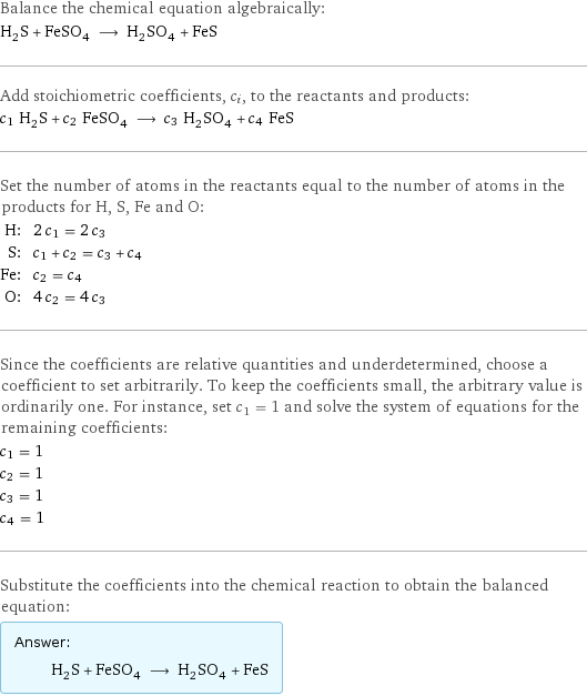 Balance the chemical equation algebraically: H_2S + FeSO_4 ⟶ H_2SO_4 + FeS Add stoichiometric coefficients, c_i, to the reactants and products: c_1 H_2S + c_2 FeSO_4 ⟶ c_3 H_2SO_4 + c_4 FeS Set the number of atoms in the reactants equal to the number of atoms in the products for H, S, Fe and O: H: | 2 c_1 = 2 c_3 S: | c_1 + c_2 = c_3 + c_4 Fe: | c_2 = c_4 O: | 4 c_2 = 4 c_3 Since the coefficients are relative quantities and underdetermined, choose a coefficient to set arbitrarily. To keep the coefficients small, the arbitrary value is ordinarily one. For instance, set c_1 = 1 and solve the system of equations for the remaining coefficients: c_1 = 1 c_2 = 1 c_3 = 1 c_4 = 1 Substitute the coefficients into the chemical reaction to obtain the balanced equation: Answer: |   | H_2S + FeSO_4 ⟶ H_2SO_4 + FeS