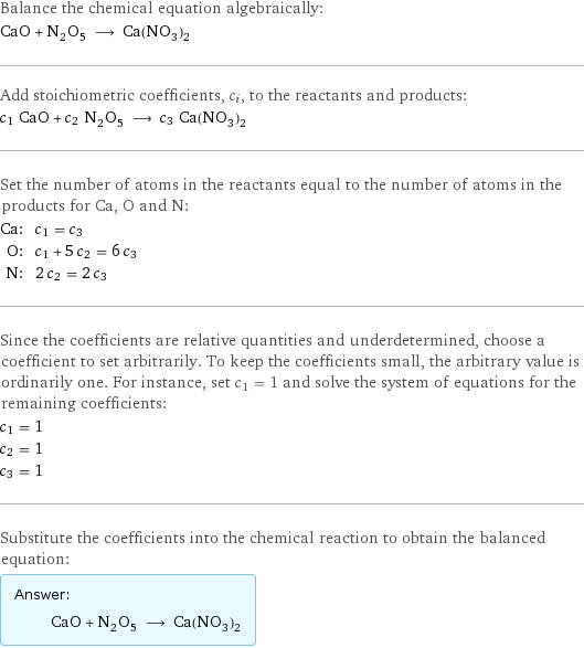 Balance the chemical equation algebraically: CaO + N_2O_5 ⟶ Ca(NO_3)_2 Add stoichiometric coefficients, c_i, to the reactants and products: c_1 CaO + c_2 N_2O_5 ⟶ c_3 Ca(NO_3)_2 Set the number of atoms in the reactants equal to the number of atoms in the products for Ca, O and N: Ca: | c_1 = c_3 O: | c_1 + 5 c_2 = 6 c_3 N: | 2 c_2 = 2 c_3 Since the coefficients are relative quantities and underdetermined, choose a coefficient to set arbitrarily. To keep the coefficients small, the arbitrary value is ordinarily one. For instance, set c_1 = 1 and solve the system of equations for the remaining coefficients: c_1 = 1 c_2 = 1 c_3 = 1 Substitute the coefficients into the chemical reaction to obtain the balanced equation: Answer: |   | CaO + N_2O_5 ⟶ Ca(NO_3)_2