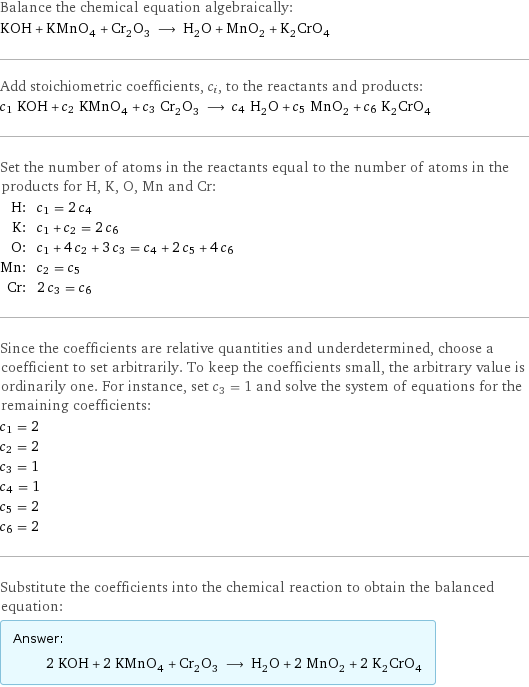 Balance the chemical equation algebraically: KOH + KMnO_4 + Cr_2O_3 ⟶ H_2O + MnO_2 + K_2CrO_4 Add stoichiometric coefficients, c_i, to the reactants and products: c_1 KOH + c_2 KMnO_4 + c_3 Cr_2O_3 ⟶ c_4 H_2O + c_5 MnO_2 + c_6 K_2CrO_4 Set the number of atoms in the reactants equal to the number of atoms in the products for H, K, O, Mn and Cr: H: | c_1 = 2 c_4 K: | c_1 + c_2 = 2 c_6 O: | c_1 + 4 c_2 + 3 c_3 = c_4 + 2 c_5 + 4 c_6 Mn: | c_2 = c_5 Cr: | 2 c_3 = c_6 Since the coefficients are relative quantities and underdetermined, choose a coefficient to set arbitrarily. To keep the coefficients small, the arbitrary value is ordinarily one. For instance, set c_3 = 1 and solve the system of equations for the remaining coefficients: c_1 = 2 c_2 = 2 c_3 = 1 c_4 = 1 c_5 = 2 c_6 = 2 Substitute the coefficients into the chemical reaction to obtain the balanced equation: Answer: |   | 2 KOH + 2 KMnO_4 + Cr_2O_3 ⟶ H_2O + 2 MnO_2 + 2 K_2CrO_4