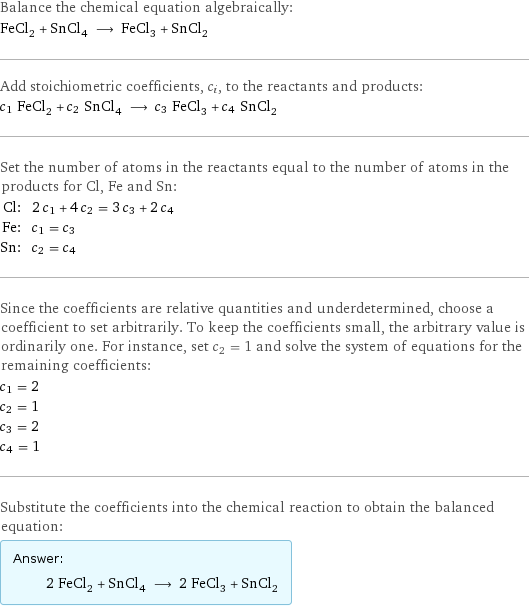 Balance the chemical equation algebraically: FeCl_2 + SnCl_4 ⟶ FeCl_3 + SnCl_2 Add stoichiometric coefficients, c_i, to the reactants and products: c_1 FeCl_2 + c_2 SnCl_4 ⟶ c_3 FeCl_3 + c_4 SnCl_2 Set the number of atoms in the reactants equal to the number of atoms in the products for Cl, Fe and Sn: Cl: | 2 c_1 + 4 c_2 = 3 c_3 + 2 c_4 Fe: | c_1 = c_3 Sn: | c_2 = c_4 Since the coefficients are relative quantities and underdetermined, choose a coefficient to set arbitrarily. To keep the coefficients small, the arbitrary value is ordinarily one. For instance, set c_2 = 1 and solve the system of equations for the remaining coefficients: c_1 = 2 c_2 = 1 c_3 = 2 c_4 = 1 Substitute the coefficients into the chemical reaction to obtain the balanced equation: Answer: |   | 2 FeCl_2 + SnCl_4 ⟶ 2 FeCl_3 + SnCl_2