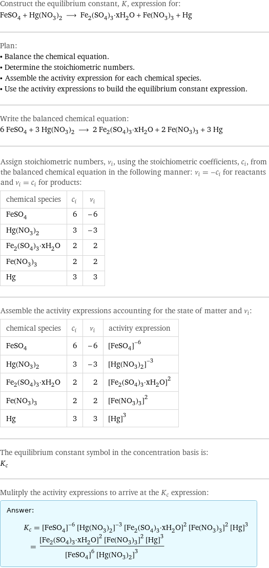 Construct the equilibrium constant, K, expression for: FeSO_4 + Hg(NO_3)_2 ⟶ Fe_2(SO_4)_3·xH_2O + Fe(NO_3)_3 + Hg Plan: • Balance the chemical equation. • Determine the stoichiometric numbers. • Assemble the activity expression for each chemical species. • Use the activity expressions to build the equilibrium constant expression. Write the balanced chemical equation: 6 FeSO_4 + 3 Hg(NO_3)_2 ⟶ 2 Fe_2(SO_4)_3·xH_2O + 2 Fe(NO_3)_3 + 3 Hg Assign stoichiometric numbers, ν_i, using the stoichiometric coefficients, c_i, from the balanced chemical equation in the following manner: ν_i = -c_i for reactants and ν_i = c_i for products: chemical species | c_i | ν_i FeSO_4 | 6 | -6 Hg(NO_3)_2 | 3 | -3 Fe_2(SO_4)_3·xH_2O | 2 | 2 Fe(NO_3)_3 | 2 | 2 Hg | 3 | 3 Assemble the activity expressions accounting for the state of matter and ν_i: chemical species | c_i | ν_i | activity expression FeSO_4 | 6 | -6 | ([FeSO4])^(-6) Hg(NO_3)_2 | 3 | -3 | ([Hg(NO3)2])^(-3) Fe_2(SO_4)_3·xH_2O | 2 | 2 | ([Fe2(SO4)3·xH2O])^2 Fe(NO_3)_3 | 2 | 2 | ([Fe(NO3)3])^2 Hg | 3 | 3 | ([Hg])^3 The equilibrium constant symbol in the concentration basis is: K_c Mulitply the activity expressions to arrive at the K_c expression: Answer: |   | K_c = ([FeSO4])^(-6) ([Hg(NO3)2])^(-3) ([Fe2(SO4)3·xH2O])^2 ([Fe(NO3)3])^2 ([Hg])^3 = (([Fe2(SO4)3·xH2O])^2 ([Fe(NO3)3])^2 ([Hg])^3)/(([FeSO4])^6 ([Hg(NO3)2])^3)