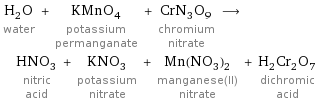H_2O water + KMnO_4 potassium permanganate + CrN_3O_9 chromium nitrate ⟶ HNO_3 nitric acid + KNO_3 potassium nitrate + Mn(NO_3)_2 manganese(II) nitrate + H_2Cr_2O_7 dichromic acid