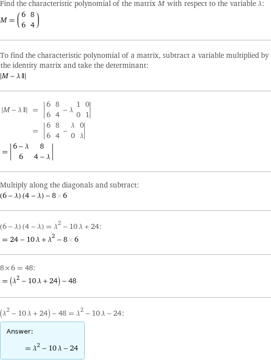 Find the characteristic polynomial of the matrix M with respect to the variable λ: M = (6 | 8 6 | 4) To find the characteristic polynomial of a matrix, subtract a variable multiplied by the identity matrix and take the determinant:  left bracketing bar M - λ I right bracketing bar   left bracketing bar M - λ I right bracketing bar | = | left bracketing bar 6 | 8 6 | 4 - λ 1 | 0 0 | 1 right bracketing bar   | = | left bracketing bar 6 | 8 6 | 4 - λ | 0 0 | λ right bracketing bar invisible comma   = left bracketing bar 6 - λ | 8 6 | 4 - λ right bracketing bar  Multiply along the diagonals and subtract: (6 - λ) (4 - λ) - 8 6 (6 - λ) (4 - λ) = λ^2 - 10 λ + 24:  = 24 - 10 λ + λ^2 - 8 6 8×6 = 48:  = (λ^2 - 10 λ + 24) - 48 (λ^2 - 10 λ + 24) - 48 = λ^2 - 10 λ - 24: Answer: |   | = λ^2 - 10 λ - 24