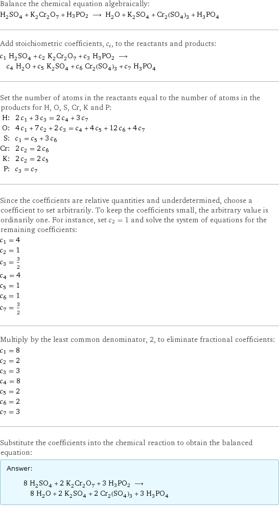 Balance the chemical equation algebraically: H_2SO_4 + K_2Cr_2O_7 + H3PO2 ⟶ H_2O + K_2SO_4 + Cr_2(SO_4)_3 + H_3PO_4 Add stoichiometric coefficients, c_i, to the reactants and products: c_1 H_2SO_4 + c_2 K_2Cr_2O_7 + c_3 H3PO2 ⟶ c_4 H_2O + c_5 K_2SO_4 + c_6 Cr_2(SO_4)_3 + c_7 H_3PO_4 Set the number of atoms in the reactants equal to the number of atoms in the products for H, O, S, Cr, K and P: H: | 2 c_1 + 3 c_3 = 2 c_4 + 3 c_7 O: | 4 c_1 + 7 c_2 + 2 c_3 = c_4 + 4 c_5 + 12 c_6 + 4 c_7 S: | c_1 = c_5 + 3 c_6 Cr: | 2 c_2 = 2 c_6 K: | 2 c_2 = 2 c_5 P: | c_3 = c_7 Since the coefficients are relative quantities and underdetermined, choose a coefficient to set arbitrarily. To keep the coefficients small, the arbitrary value is ordinarily one. For instance, set c_2 = 1 and solve the system of equations for the remaining coefficients: c_1 = 4 c_2 = 1 c_3 = 3/2 c_4 = 4 c_5 = 1 c_6 = 1 c_7 = 3/2 Multiply by the least common denominator, 2, to eliminate fractional coefficients: c_1 = 8 c_2 = 2 c_3 = 3 c_4 = 8 c_5 = 2 c_6 = 2 c_7 = 3 Substitute the coefficients into the chemical reaction to obtain the balanced equation: Answer: |   | 8 H_2SO_4 + 2 K_2Cr_2O_7 + 3 H3PO2 ⟶ 8 H_2O + 2 K_2SO_4 + 2 Cr_2(SO_4)_3 + 3 H_3PO_4