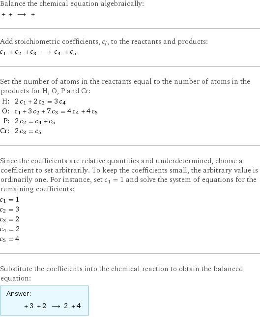 Balance the chemical equation algebraically:  + + ⟶ +  Add stoichiometric coefficients, c_i, to the reactants and products: c_1 + c_2 + c_3 ⟶ c_4 + c_5  Set the number of atoms in the reactants equal to the number of atoms in the products for H, O, P and Cr: H: | 2 c_1 + 2 c_3 = 3 c_4 O: | c_1 + 3 c_2 + 7 c_3 = 4 c_4 + 4 c_5 P: | 2 c_2 = c_4 + c_5 Cr: | 2 c_3 = c_5 Since the coefficients are relative quantities and underdetermined, choose a coefficient to set arbitrarily. To keep the coefficients small, the arbitrary value is ordinarily one. For instance, set c_1 = 1 and solve the system of equations for the remaining coefficients: c_1 = 1 c_2 = 3 c_3 = 2 c_4 = 2 c_5 = 4 Substitute the coefficients into the chemical reaction to obtain the balanced equation: Answer: |   | + 3 + 2 ⟶ 2 + 4 