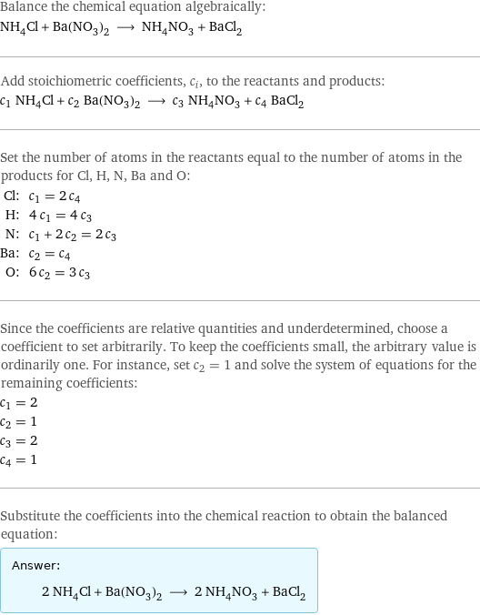 Balance the chemical equation algebraically: NH_4Cl + Ba(NO_3)_2 ⟶ NH_4NO_3 + BaCl_2 Add stoichiometric coefficients, c_i, to the reactants and products: c_1 NH_4Cl + c_2 Ba(NO_3)_2 ⟶ c_3 NH_4NO_3 + c_4 BaCl_2 Set the number of atoms in the reactants equal to the number of atoms in the products for Cl, H, N, Ba and O: Cl: | c_1 = 2 c_4 H: | 4 c_1 = 4 c_3 N: | c_1 + 2 c_2 = 2 c_3 Ba: | c_2 = c_4 O: | 6 c_2 = 3 c_3 Since the coefficients are relative quantities and underdetermined, choose a coefficient to set arbitrarily. To keep the coefficients small, the arbitrary value is ordinarily one. For instance, set c_2 = 1 and solve the system of equations for the remaining coefficients: c_1 = 2 c_2 = 1 c_3 = 2 c_4 = 1 Substitute the coefficients into the chemical reaction to obtain the balanced equation: Answer: |   | 2 NH_4Cl + Ba(NO_3)_2 ⟶ 2 NH_4NO_3 + BaCl_2