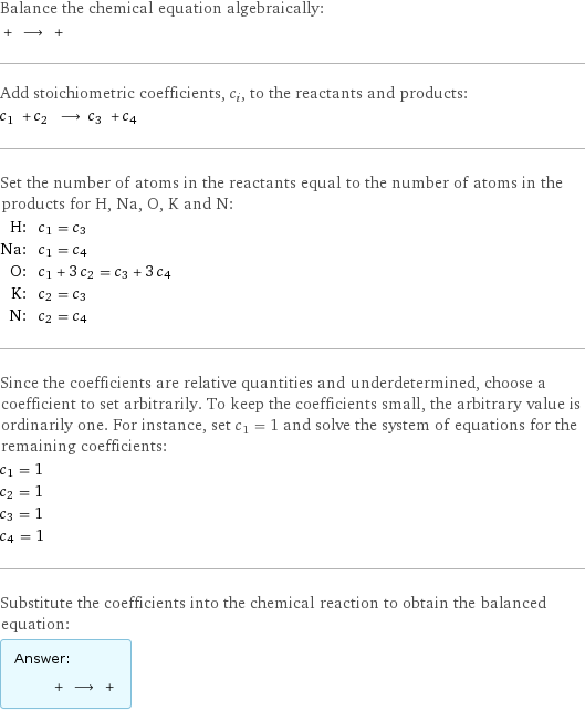 Balance the chemical equation algebraically:  + ⟶ +  Add stoichiometric coefficients, c_i, to the reactants and products: c_1 + c_2 ⟶ c_3 + c_4  Set the number of atoms in the reactants equal to the number of atoms in the products for H, Na, O, K and N: H: | c_1 = c_3 Na: | c_1 = c_4 O: | c_1 + 3 c_2 = c_3 + 3 c_4 K: | c_2 = c_3 N: | c_2 = c_4 Since the coefficients are relative quantities and underdetermined, choose a coefficient to set arbitrarily. To keep the coefficients small, the arbitrary value is ordinarily one. For instance, set c_1 = 1 and solve the system of equations for the remaining coefficients: c_1 = 1 c_2 = 1 c_3 = 1 c_4 = 1 Substitute the coefficients into the chemical reaction to obtain the balanced equation: Answer: |   | + ⟶ + 