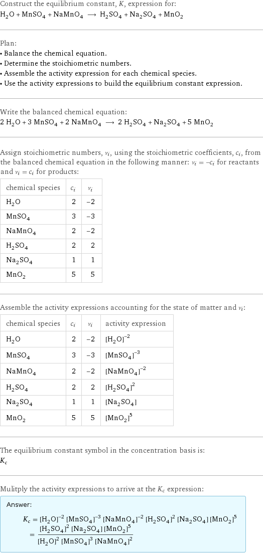 Construct the equilibrium constant, K, expression for: H_2O + MnSO_4 + NaMnO_4 ⟶ H_2SO_4 + Na_2SO_4 + MnO_2 Plan: • Balance the chemical equation. • Determine the stoichiometric numbers. • Assemble the activity expression for each chemical species. • Use the activity expressions to build the equilibrium constant expression. Write the balanced chemical equation: 2 H_2O + 3 MnSO_4 + 2 NaMnO_4 ⟶ 2 H_2SO_4 + Na_2SO_4 + 5 MnO_2 Assign stoichiometric numbers, ν_i, using the stoichiometric coefficients, c_i, from the balanced chemical equation in the following manner: ν_i = -c_i for reactants and ν_i = c_i for products: chemical species | c_i | ν_i H_2O | 2 | -2 MnSO_4 | 3 | -3 NaMnO_4 | 2 | -2 H_2SO_4 | 2 | 2 Na_2SO_4 | 1 | 1 MnO_2 | 5 | 5 Assemble the activity expressions accounting for the state of matter and ν_i: chemical species | c_i | ν_i | activity expression H_2O | 2 | -2 | ([H2O])^(-2) MnSO_4 | 3 | -3 | ([MnSO4])^(-3) NaMnO_4 | 2 | -2 | ([NaMnO4])^(-2) H_2SO_4 | 2 | 2 | ([H2SO4])^2 Na_2SO_4 | 1 | 1 | [Na2SO4] MnO_2 | 5 | 5 | ([MnO2])^5 The equilibrium constant symbol in the concentration basis is: K_c Mulitply the activity expressions to arrive at the K_c expression: Answer: |   | K_c = ([H2O])^(-2) ([MnSO4])^(-3) ([NaMnO4])^(-2) ([H2SO4])^2 [Na2SO4] ([MnO2])^5 = (([H2SO4])^2 [Na2SO4] ([MnO2])^5)/(([H2O])^2 ([MnSO4])^3 ([NaMnO4])^2)