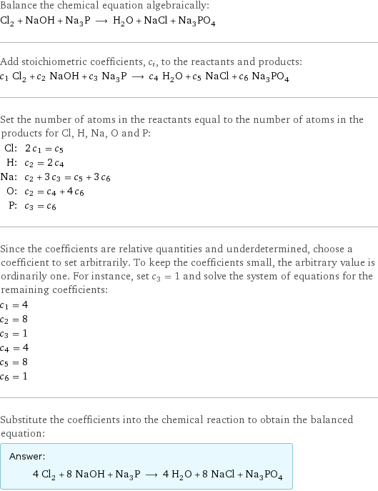 Balance the chemical equation algebraically: Cl_2 + NaOH + Na_3P ⟶ H_2O + NaCl + Na_3PO_4 Add stoichiometric coefficients, c_i, to the reactants and products: c_1 Cl_2 + c_2 NaOH + c_3 Na_3P ⟶ c_4 H_2O + c_5 NaCl + c_6 Na_3PO_4 Set the number of atoms in the reactants equal to the number of atoms in the products for Cl, H, Na, O and P: Cl: | 2 c_1 = c_5 H: | c_2 = 2 c_4 Na: | c_2 + 3 c_3 = c_5 + 3 c_6 O: | c_2 = c_4 + 4 c_6 P: | c_3 = c_6 Since the coefficients are relative quantities and underdetermined, choose a coefficient to set arbitrarily. To keep the coefficients small, the arbitrary value is ordinarily one. For instance, set c_3 = 1 and solve the system of equations for the remaining coefficients: c_1 = 4 c_2 = 8 c_3 = 1 c_4 = 4 c_5 = 8 c_6 = 1 Substitute the coefficients into the chemical reaction to obtain the balanced equation: Answer: |   | 4 Cl_2 + 8 NaOH + Na_3P ⟶ 4 H_2O + 8 NaCl + Na_3PO_4