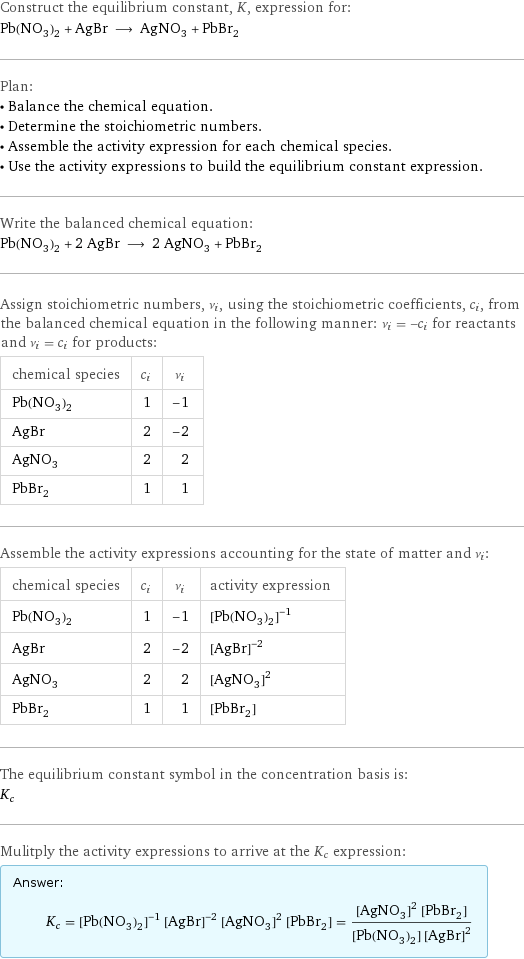 Construct the equilibrium constant, K, expression for: Pb(NO_3)_2 + AgBr ⟶ AgNO_3 + PbBr_2 Plan: • Balance the chemical equation. • Determine the stoichiometric numbers. • Assemble the activity expression for each chemical species. • Use the activity expressions to build the equilibrium constant expression. Write the balanced chemical equation: Pb(NO_3)_2 + 2 AgBr ⟶ 2 AgNO_3 + PbBr_2 Assign stoichiometric numbers, ν_i, using the stoichiometric coefficients, c_i, from the balanced chemical equation in the following manner: ν_i = -c_i for reactants and ν_i = c_i for products: chemical species | c_i | ν_i Pb(NO_3)_2 | 1 | -1 AgBr | 2 | -2 AgNO_3 | 2 | 2 PbBr_2 | 1 | 1 Assemble the activity expressions accounting for the state of matter and ν_i: chemical species | c_i | ν_i | activity expression Pb(NO_3)_2 | 1 | -1 | ([Pb(NO3)2])^(-1) AgBr | 2 | -2 | ([AgBr])^(-2) AgNO_3 | 2 | 2 | ([AgNO3])^2 PbBr_2 | 1 | 1 | [PbBr2] The equilibrium constant symbol in the concentration basis is: K_c Mulitply the activity expressions to arrive at the K_c expression: Answer: |   | K_c = ([Pb(NO3)2])^(-1) ([AgBr])^(-2) ([AgNO3])^2 [PbBr2] = (([AgNO3])^2 [PbBr2])/([Pb(NO3)2] ([AgBr])^2)