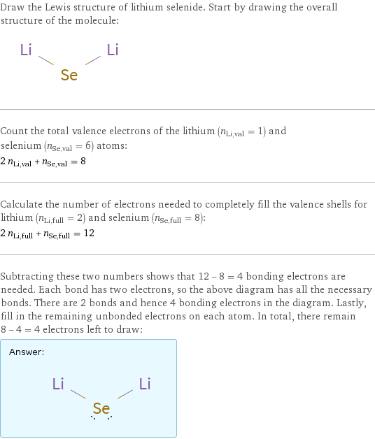 Draw the Lewis structure of lithium selenide. Start by drawing the overall structure of the molecule:  Count the total valence electrons of the lithium (n_Li, val = 1) and selenium (n_Se, val = 6) atoms: 2 n_Li, val + n_Se, val = 8 Calculate the number of electrons needed to completely fill the valence shells for lithium (n_Li, full = 2) and selenium (n_Se, full = 8): 2 n_Li, full + n_Se, full = 12 Subtracting these two numbers shows that 12 - 8 = 4 bonding electrons are needed. Each bond has two electrons, so the above diagram has all the necessary bonds. There are 2 bonds and hence 4 bonding electrons in the diagram. Lastly, fill in the remaining unbonded electrons on each atom. In total, there remain 8 - 4 = 4 electrons left to draw: Answer: |   | 