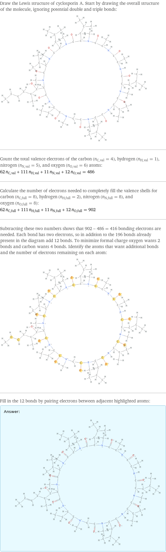 Draw the Lewis structure of cyclosporin A. Start by drawing the overall structure of the molecule, ignoring potential double and triple bonds:  Count the total valence electrons of the carbon (n_C, val = 4), hydrogen (n_H, val = 1), nitrogen (n_N, val = 5), and oxygen (n_O, val = 6) atoms: 62 n_C, val + 111 n_H, val + 11 n_N, val + 12 n_O, val = 486 Calculate the number of electrons needed to completely fill the valence shells for carbon (n_C, full = 8), hydrogen (n_H, full = 2), nitrogen (n_N, full = 8), and oxygen (n_O, full = 8): 62 n_C, full + 111 n_H, full + 11 n_N, full + 12 n_O, full = 902 Subtracting these two numbers shows that 902 - 486 = 416 bonding electrons are needed. Each bond has two electrons, so in addition to the 196 bonds already present in the diagram add 12 bonds. To minimize formal charge oxygen wants 2 bonds and carbon wants 4 bonds. Identify the atoms that want additional bonds and the number of electrons remaining on each atom:  Fill in the 12 bonds by pairing electrons between adjacent highlighted atoms: Answer: |   | 