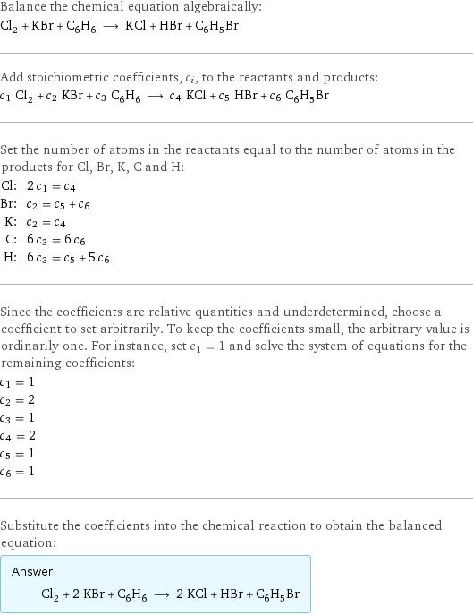 Balance the chemical equation algebraically: Cl_2 + KBr + C_6H_6 ⟶ KCl + HBr + C_6H_5Br Add stoichiometric coefficients, c_i, to the reactants and products: c_1 Cl_2 + c_2 KBr + c_3 C_6H_6 ⟶ c_4 KCl + c_5 HBr + c_6 C_6H_5Br Set the number of atoms in the reactants equal to the number of atoms in the products for Cl, Br, K, C and H: Cl: | 2 c_1 = c_4 Br: | c_2 = c_5 + c_6 K: | c_2 = c_4 C: | 6 c_3 = 6 c_6 H: | 6 c_3 = c_5 + 5 c_6 Since the coefficients are relative quantities and underdetermined, choose a coefficient to set arbitrarily. To keep the coefficients small, the arbitrary value is ordinarily one. For instance, set c_1 = 1 and solve the system of equations for the remaining coefficients: c_1 = 1 c_2 = 2 c_3 = 1 c_4 = 2 c_5 = 1 c_6 = 1 Substitute the coefficients into the chemical reaction to obtain the balanced equation: Answer: |   | Cl_2 + 2 KBr + C_6H_6 ⟶ 2 KCl + HBr + C_6H_5Br